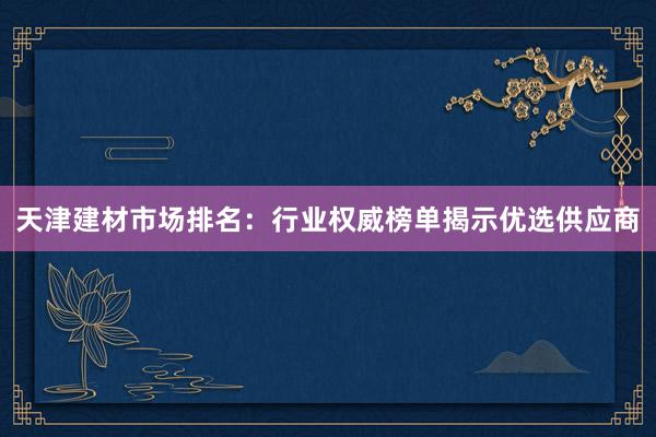 天津建材市场排名：行业权威榜单揭示优选供应商